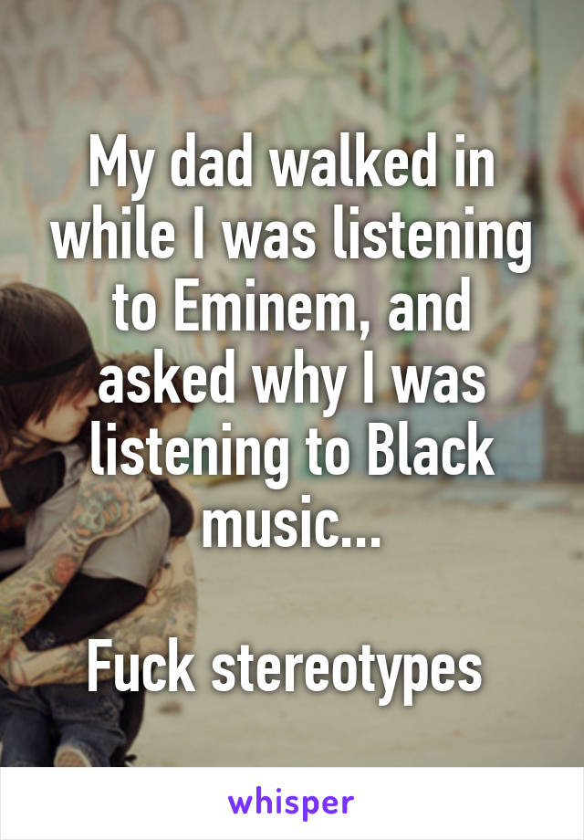 My dad walked in while I was listening to Eminem, and asked why I was listening to Black music...

Fuck stereotypes 