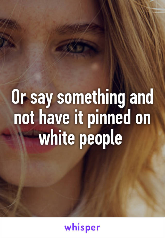 Or say something and not have it pinned on white people 