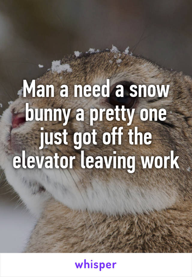 Man a need a snow bunny a pretty one just got off the elevator leaving work 