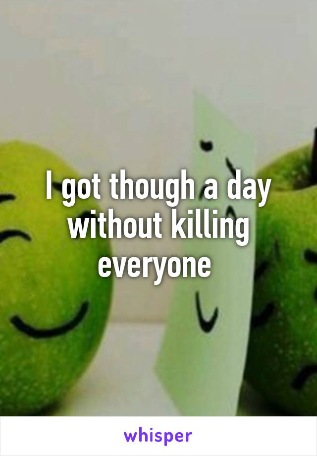 I got though a day without killing everyone 