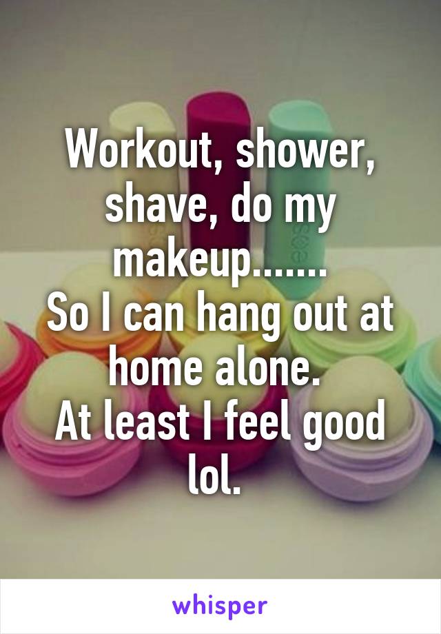 Workout, shower, shave, do my makeup.......
So I can hang out at home alone. 
At least I feel good lol. 