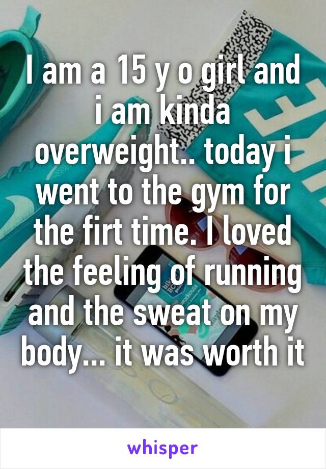 I am a 15 y o girl and i am kinda overweight.. today i went to the gym for the firt time. I loved the feeling of running and the sweat on my body... it was worth it 