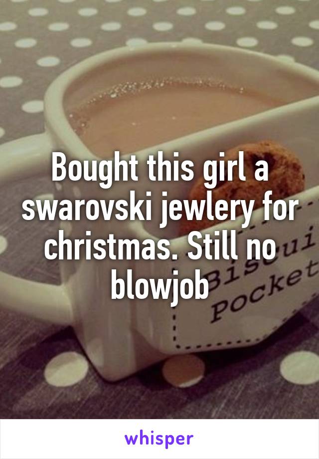 Bought this girl a swarovski jewlery for christmas. Still no blowjob