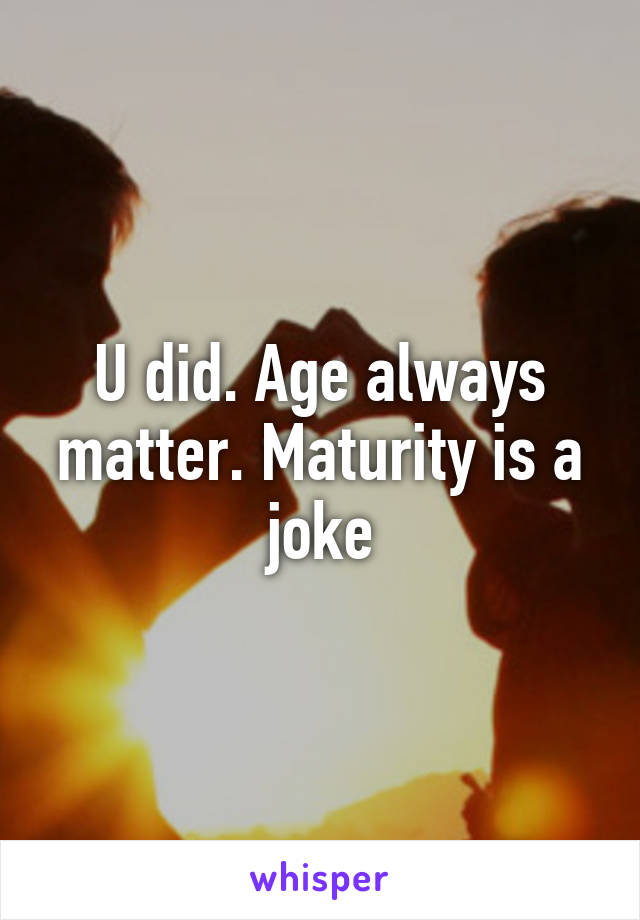 U did. Age always matter. Maturity is a joke