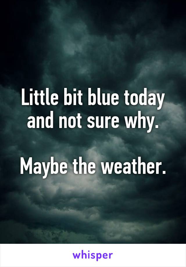 Little bit blue today and not sure why.

Maybe the weather.