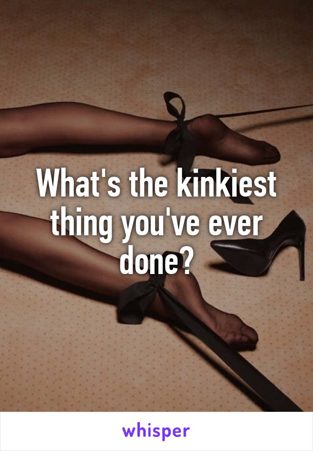 What's the kinkiest thing you've ever done?