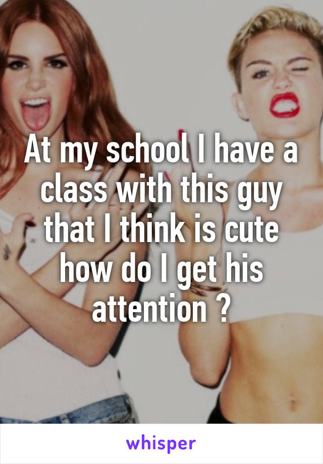 At my school I have a class with this guy that I think is cute how do I get his attention ?