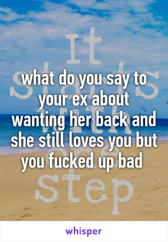 what do you say to your ex about wanting her back and she still loves you but you fucked up bad 