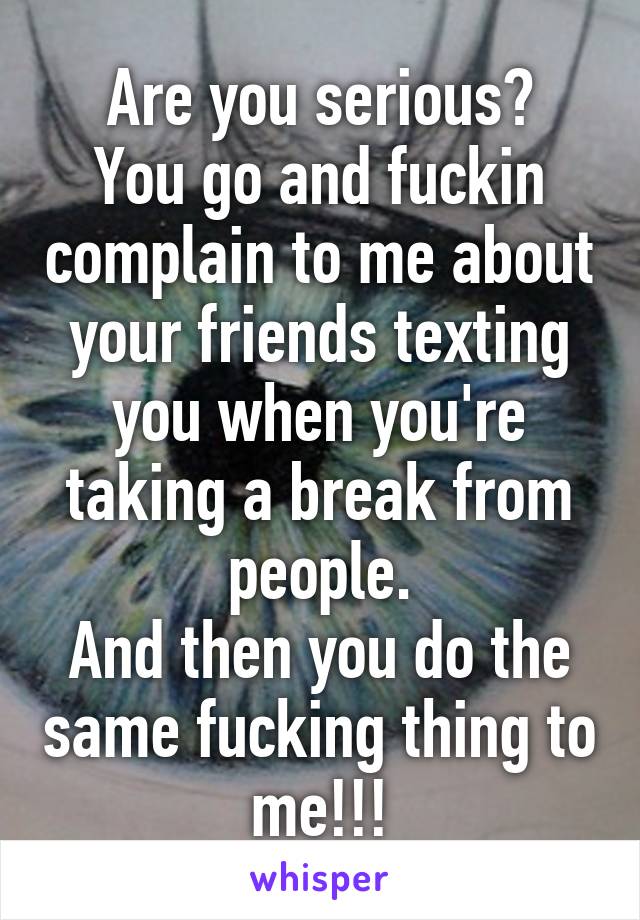 Are you serious?
You go and fuckin complain to me about your friends texting you when you're taking a break from people.
And then you do the same fucking thing to me!!!