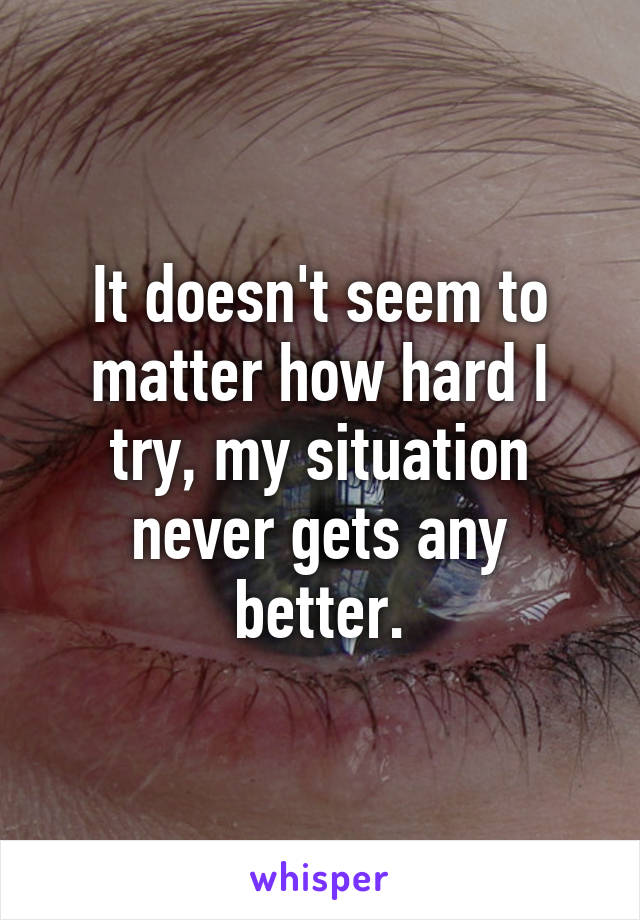 It doesn't seem to matter how hard I try, my situation never gets any better.