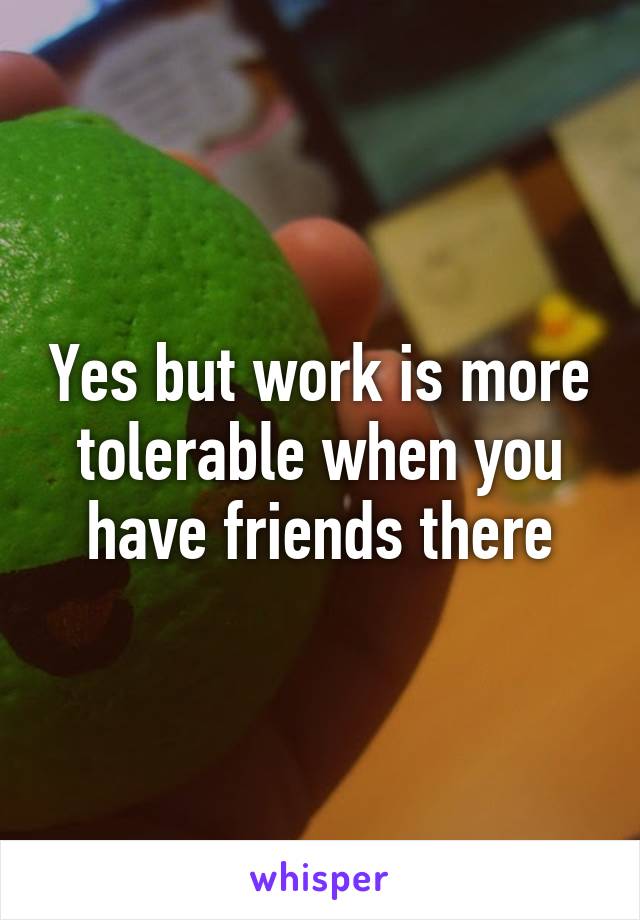 Yes but work is more tolerable when you have friends there