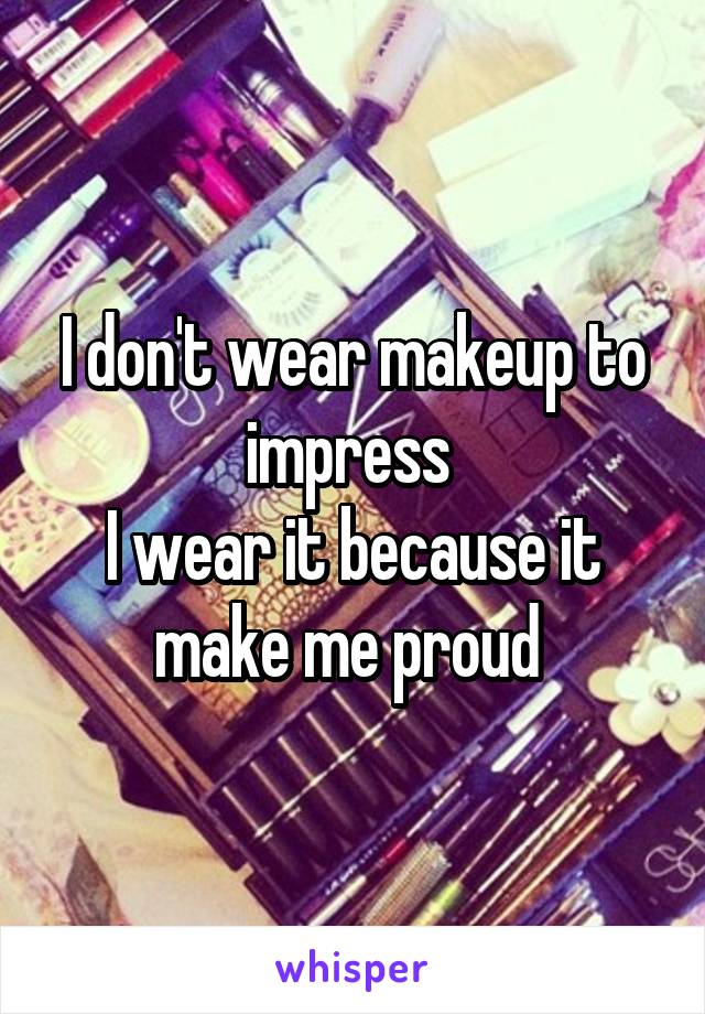 I don't wear makeup to impress 
I wear it because it make me proud 