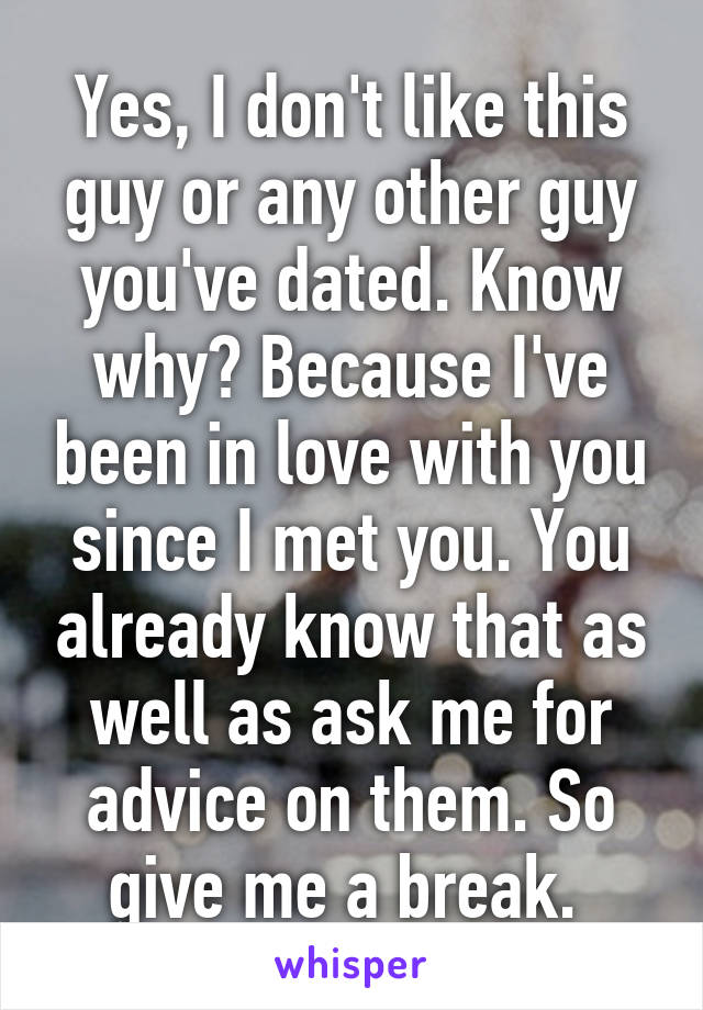 Yes, I don't like this guy or any other guy you've dated. Know why? Because I've been in love with you since I met you. You already know that as well as ask me for advice on them. So give me a break. 