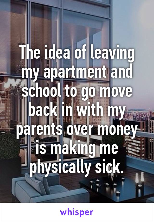 The idea of leaving my apartment and school to go move back in with my parents over money is making me physically sick.