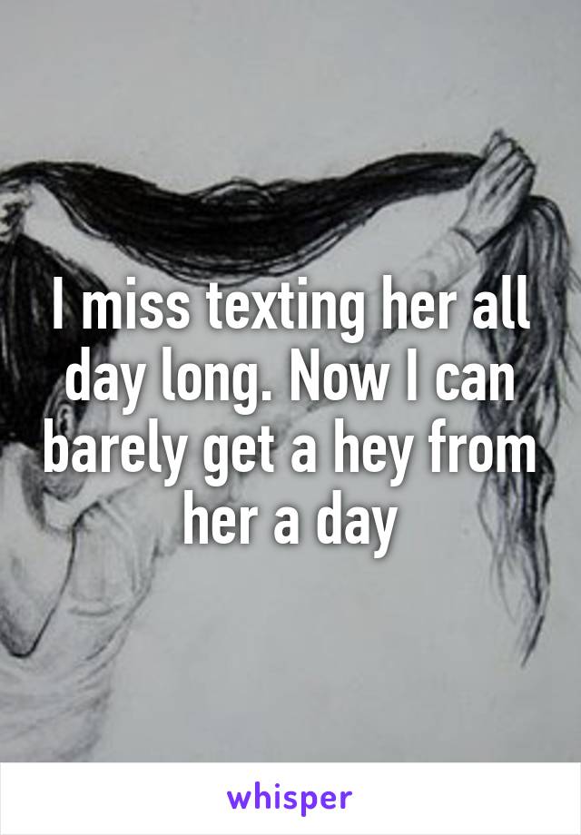 I miss texting her all day long. Now I can barely get a hey from her a day