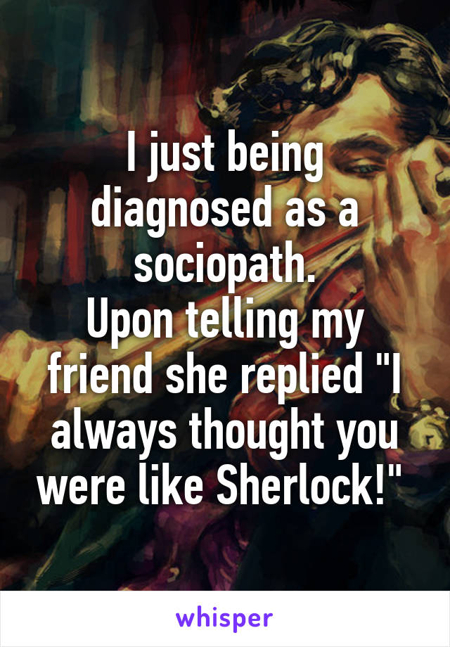 I just being diagnosed as a sociopath.
Upon telling my friend she replied "I always thought you were like Sherlock!" 