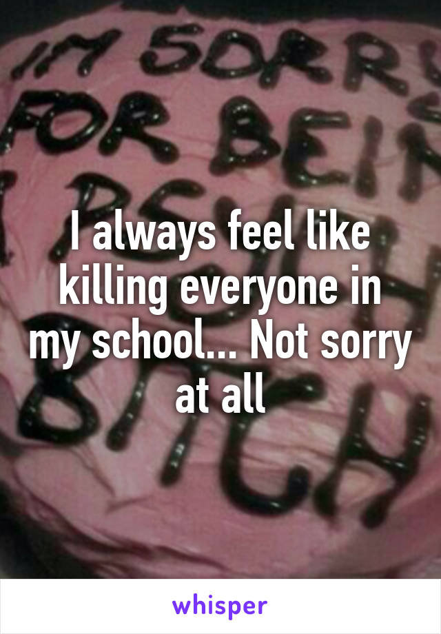 I always feel like killing everyone in my school... Not sorry at all