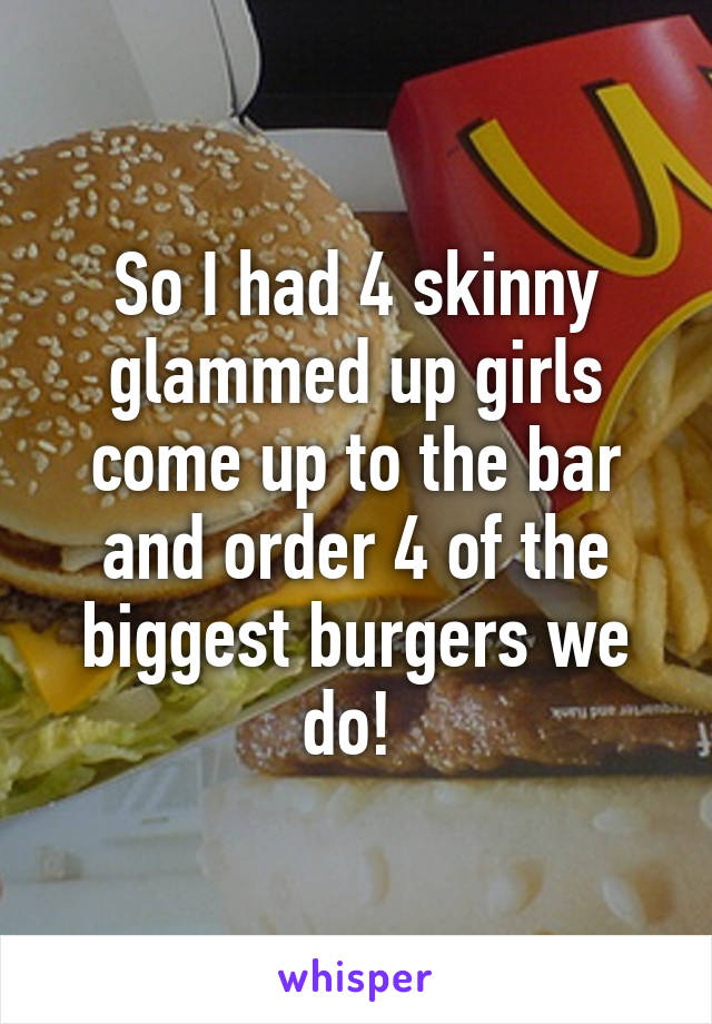 So I had 4 skinny glammed up girls come up to the bar and order 4 of the biggest burgers we do! 