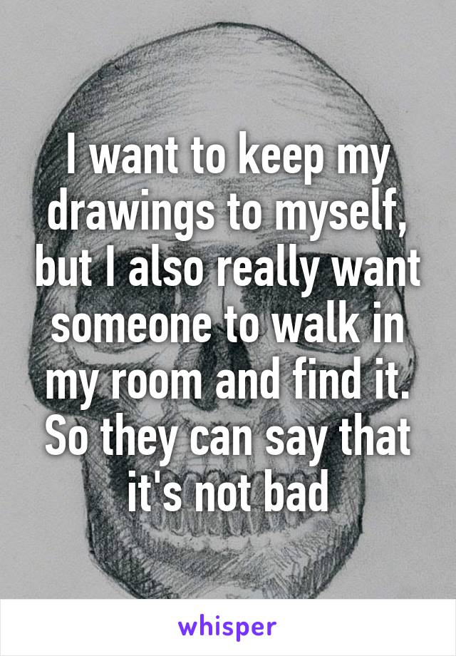 I want to keep my drawings to myself, but I also really want someone to walk in my room and find it. So they can say that it's not bad