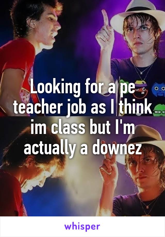 Looking for a pe teacher job as I think im class but I'm actually a downez