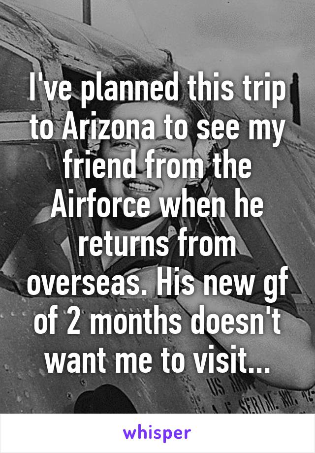 I've planned this trip to Arizona to see my friend from the Airforce when he returns from overseas. His new gf of 2 months doesn't want me to visit...