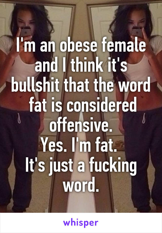 I'm an obese female and I think it's bullshit that the word  fat is considered offensive.
Yes. I'm fat. 
It's just a fucking word.