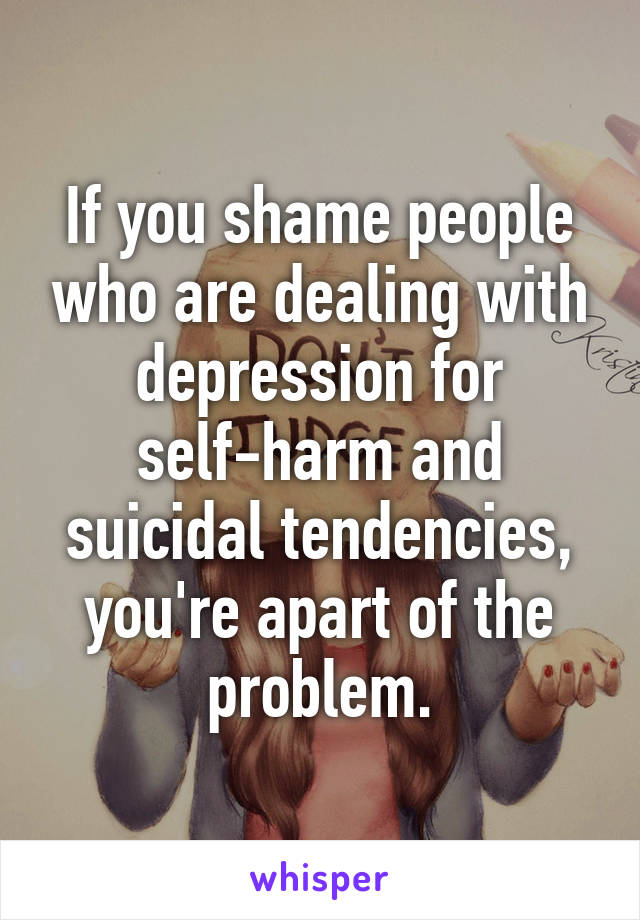 If you shame people who are dealing with depression for self-harm and suicidal tendencies, you're apart of the problem.