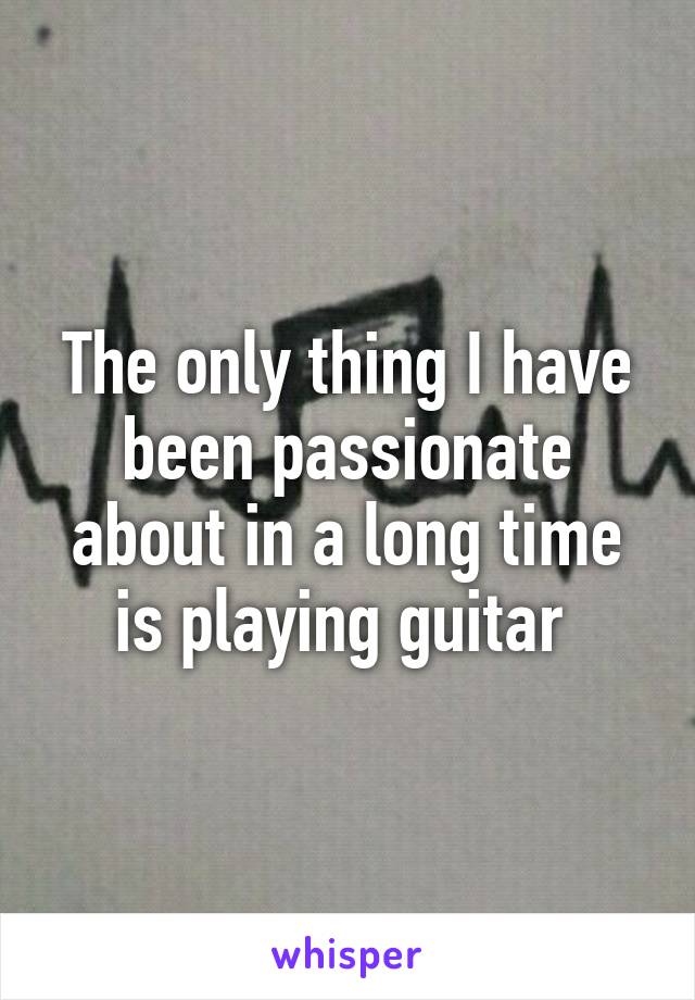 The only thing I have been passionate about in a long time is playing guitar 