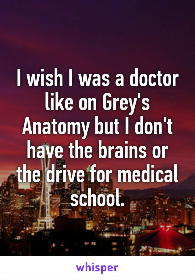 I wish I was a doctor like on Grey's Anatomy but I don't have the brains or the drive for medical school.