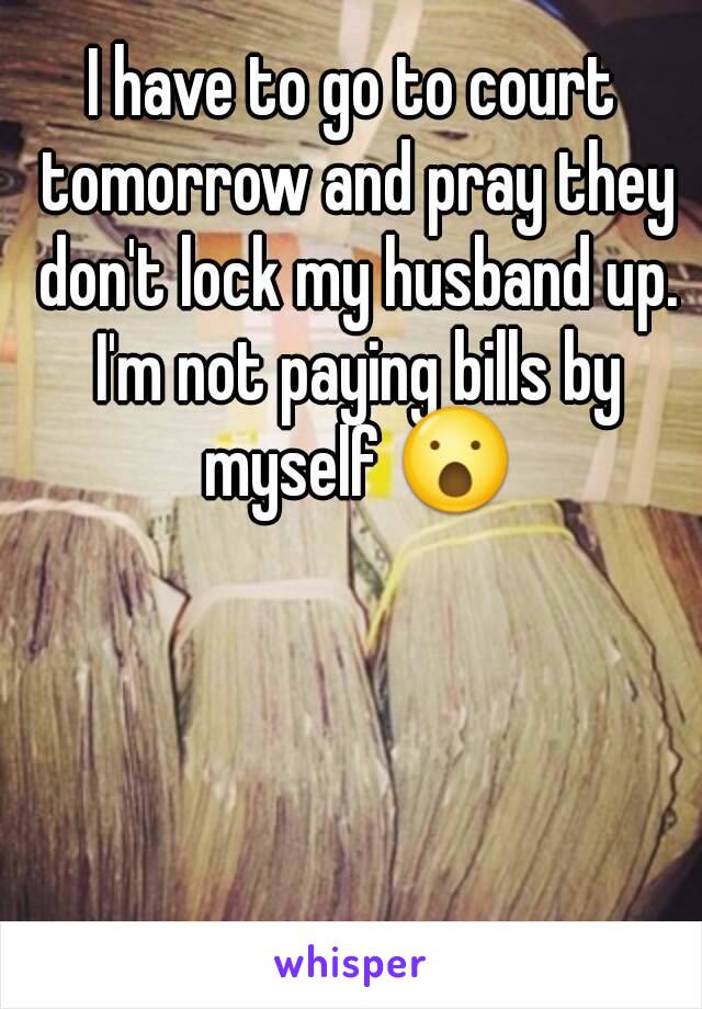 I have to go to court tomorrow and pray they don't lock my husband up. I'm not paying bills by myself 😮