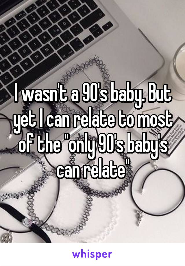 I wasn't a 90's baby. But yet I can relate to most of the "only 90's baby's can relate"