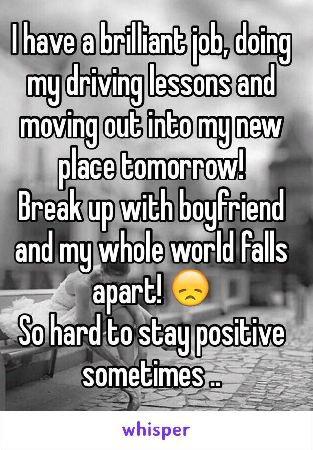 I have a brilliant job, doing my driving lessons and moving out into my new place tomorrow! 
Break up with boyfriend and my whole world falls apart! 😞
So hard to stay positive sometimes ..