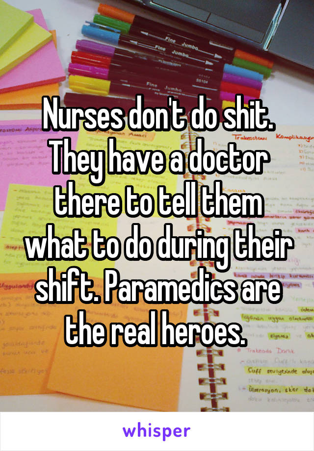 Nurses don't do shit. They have a doctor there to tell them what to do during their shift. Paramedics are the real heroes. 