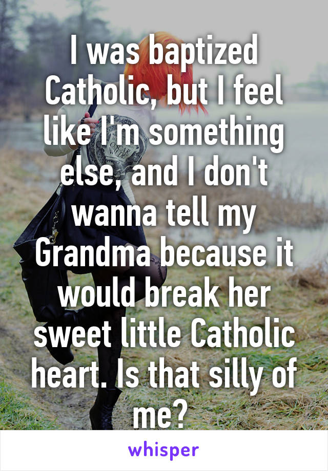 I was baptized Catholic, but I feel like I'm something else, and I don't wanna tell my Grandma because it would break her sweet little Catholic heart. Is that silly of me? 