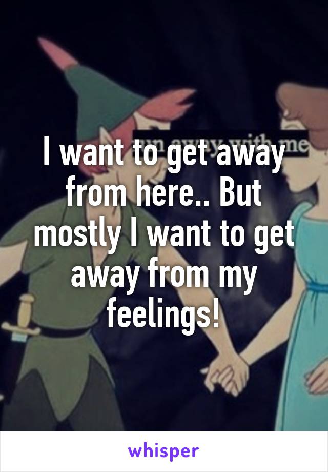 I want to get away from here.. But mostly I want to get away from my feelings!