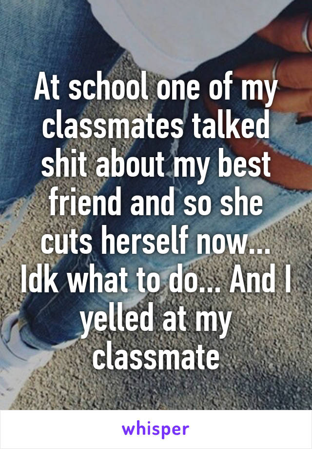 At school one of my classmates talked shit about my best friend and so she cuts herself now... Idk what to do... And I yelled at my classmate