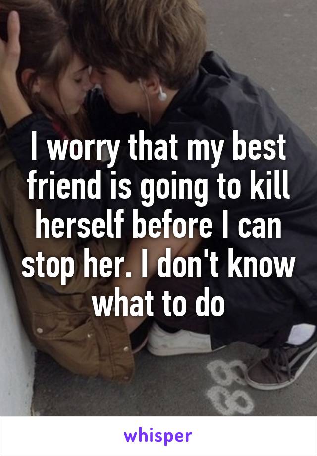 I worry that my best friend is going to kill herself before I can stop her. I don't know what to do