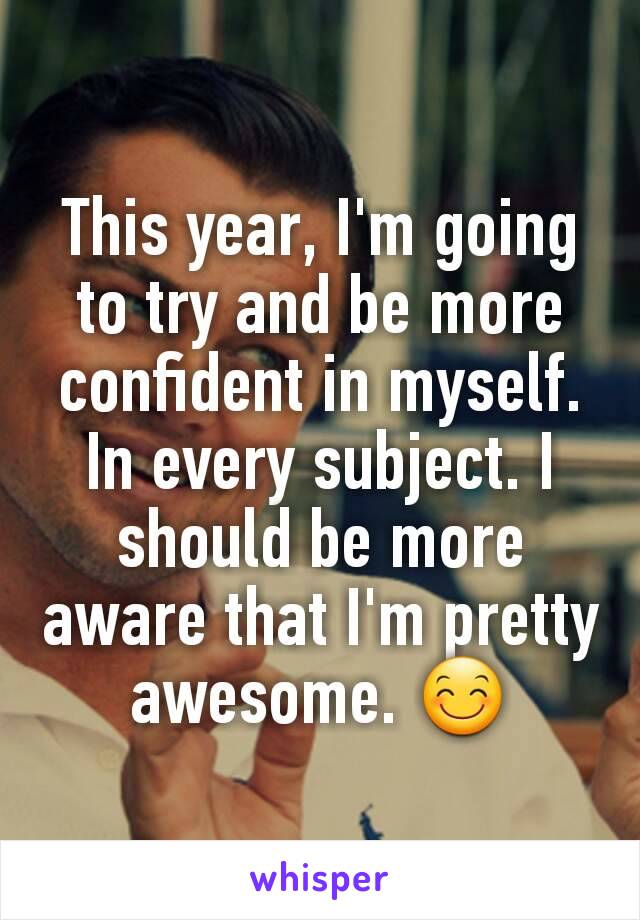 This year, I'm going to try and be more confident in myself. In every subject. I should be more aware that I'm pretty awesome. 😊