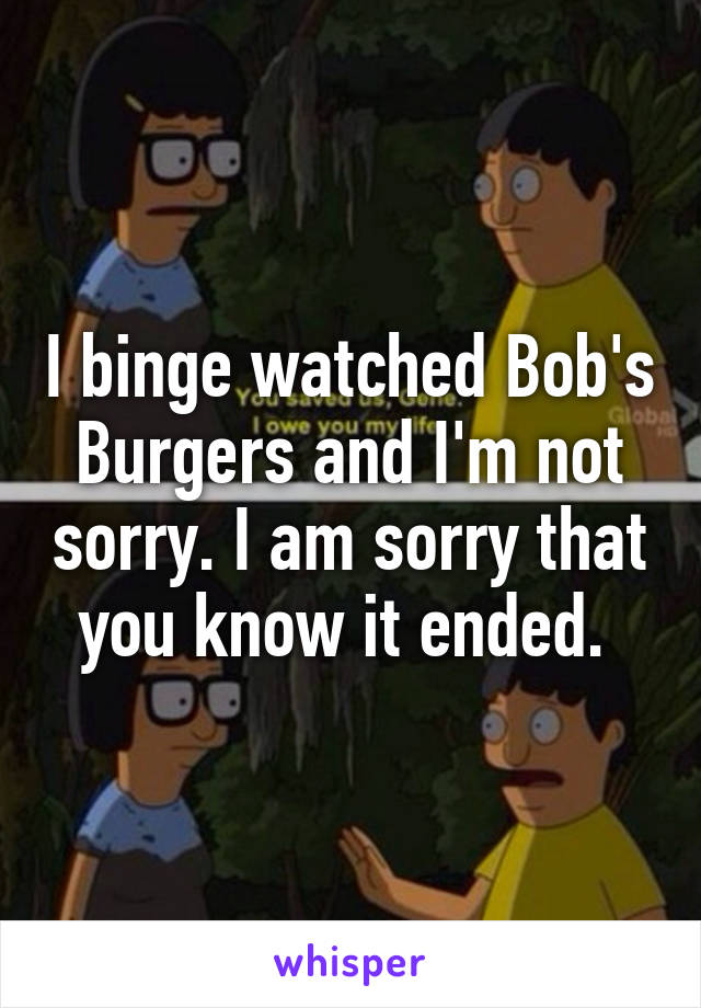 I binge watched Bob's Burgers and I'm not sorry. I am sorry that you know it ended. 