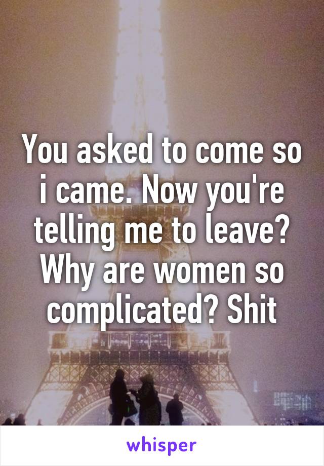 You asked to come so i came. Now you're telling me to leave? Why are women so complicated? Shit