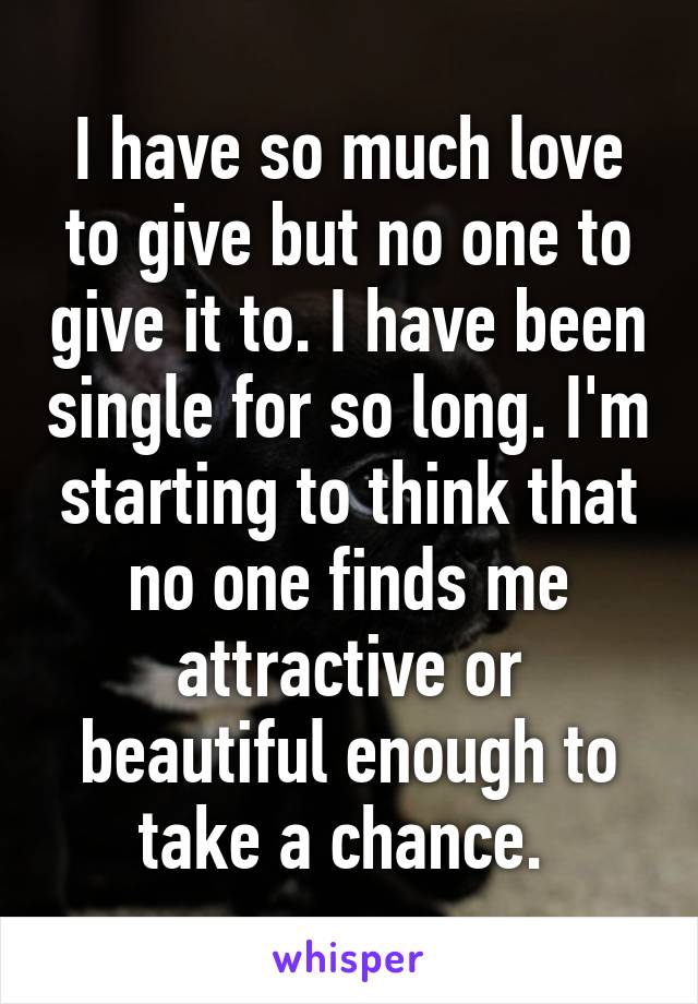 I have so much love to give but no one to give it to. I have been single for so long. I'm starting to think that no one finds me attractive or beautiful enough to take a chance. 