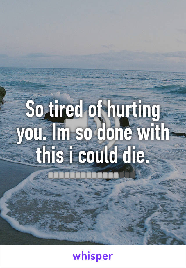 So tired of hurting you. Im so done with this i could die.