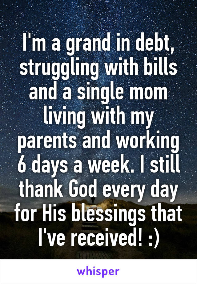 I'm a grand in debt, struggling with bills and a single mom living with my parents and working 6 days a week. I still thank God every day for His blessings that I've received! :)