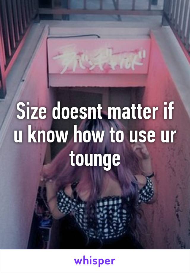 Size doesnt matter if u know how to use ur tounge