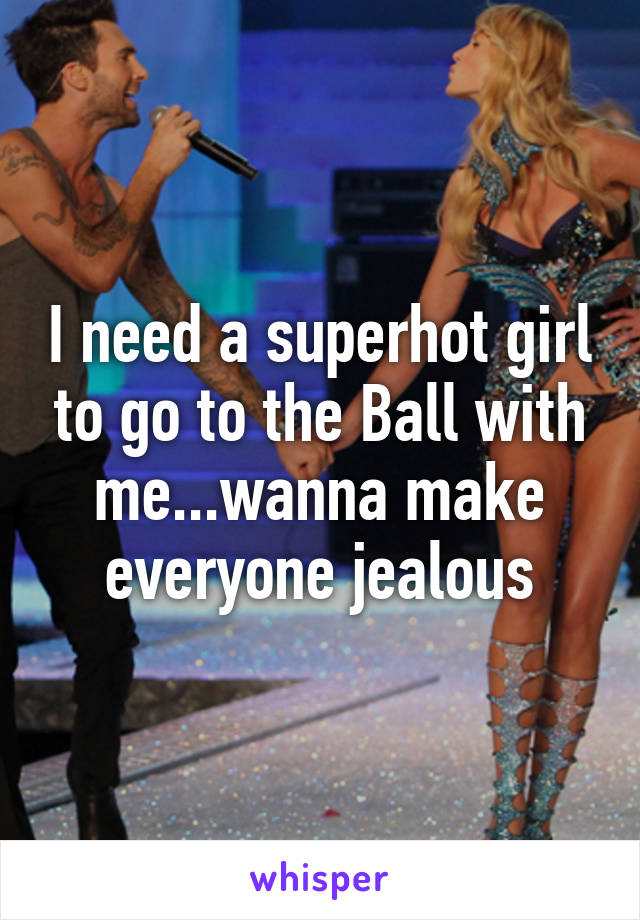 I need a superhot girl to go to the Ball with me...wanna make everyone jealous