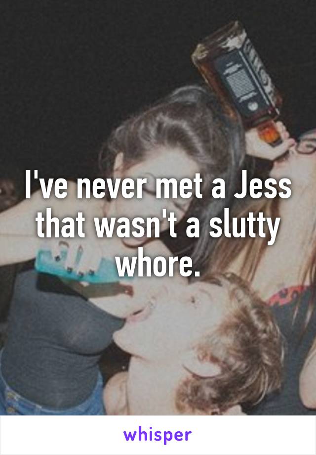 I've never met a Jess that wasn't a slutty whore.