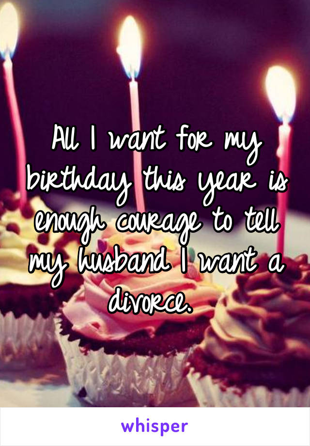 All I want for my birthday this year is enough courage to tell my husband I want a divorce. 