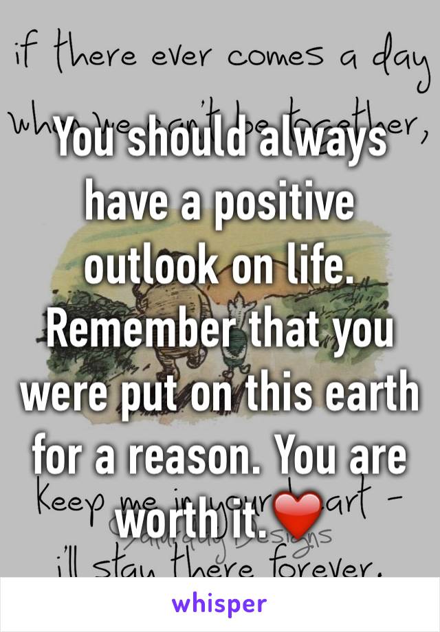 You should always have a positive outlook on life. Remember that you were put on this earth for a reason. You are worth it.❤️