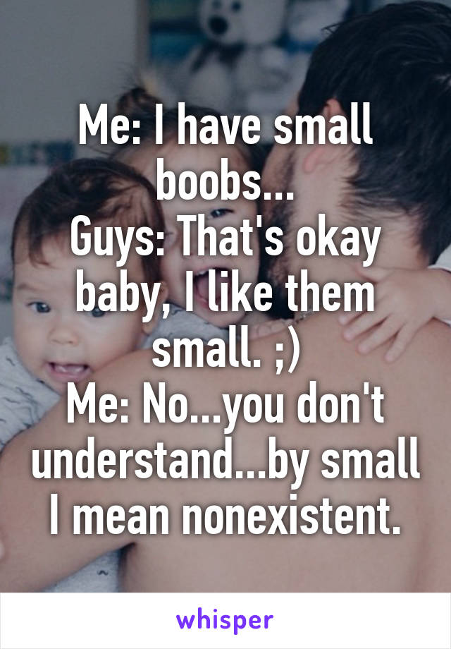 Me: I have small boobs...
Guys: That's okay baby, I like them small. ;)
Me: No...you don't understand...by small I mean nonexistent.