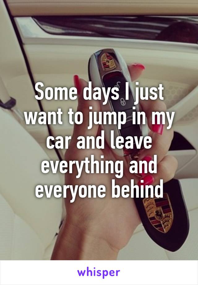 Some days I just want to jump in my car and leave everything and everyone behind